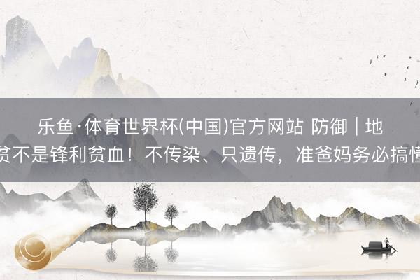 乐鱼·体育世界杯(中国)官方网站 防御 | 地贫不是锋利贫血！不传染、只遗传，准爸妈务必搞懂