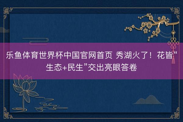 乐鱼体育世界杯中国官网首页 秀湖火了！花皆“生态+民生”交出亮眼答卷