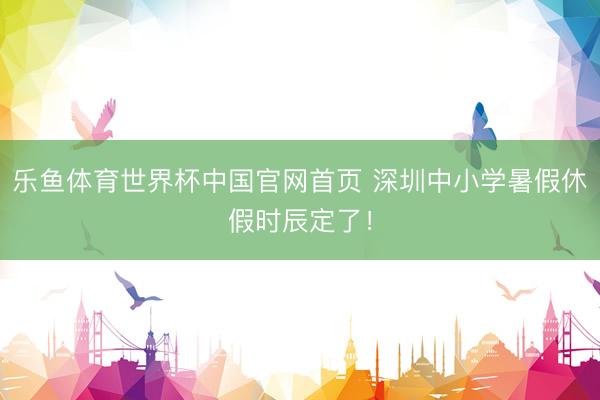 乐鱼体育世界杯中国官网首页 深圳中小学暑假休假时辰定了!