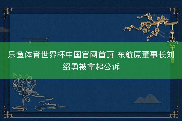 乐鱼体育世界杯中国官网首页 东航原董事长刘绍勇被拿起公诉