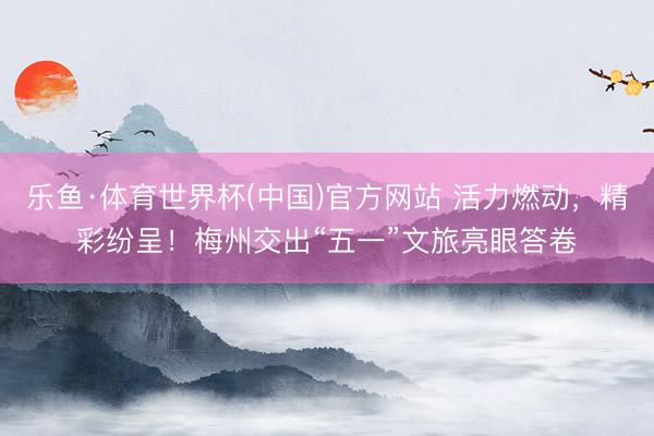 乐鱼·体育世界杯(中国)官方网站 活力燃动，精彩纷呈！梅州交出“五一”文旅亮眼答卷