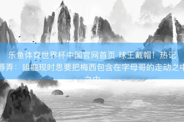 乐鱼体育世界杯中国官网首页 球王戴帽！热记辱弄：雄鹿现时思要把梅西包含在字母哥的走动之中
