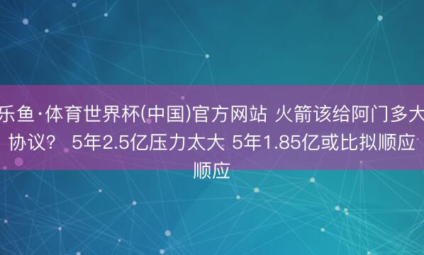 乐鱼·体育世界杯(中国)官方网站 火箭该给阿门多大协议？ 5年2.5亿压力太大 5年1.85亿或比拟顺应