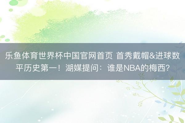 乐鱼体育世界杯中国官网首页 首秀戴帽&进球数平历史第一！湖媒提问：谁是NBA的梅西？