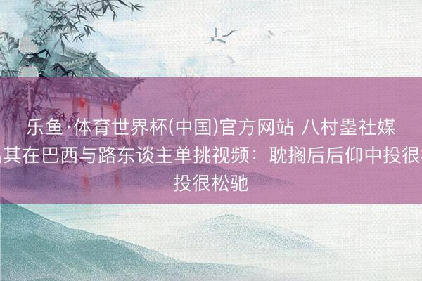 乐鱼·体育世界杯(中国)官方网站 八村塁社媒晒出其在巴西与路东谈主单挑视频：耽搁后后仰中投很松驰
