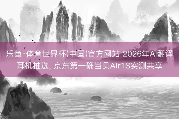 乐鱼·体育世界杯(中国)官方网站 2026年AI翻译耳机推选， 京东第一确当贝Air1S实测共享