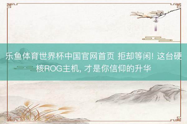 乐鱼体育世界杯中国官网首页 拒却等闲! 这台硬核ROG主机， 才是你信仰的升华