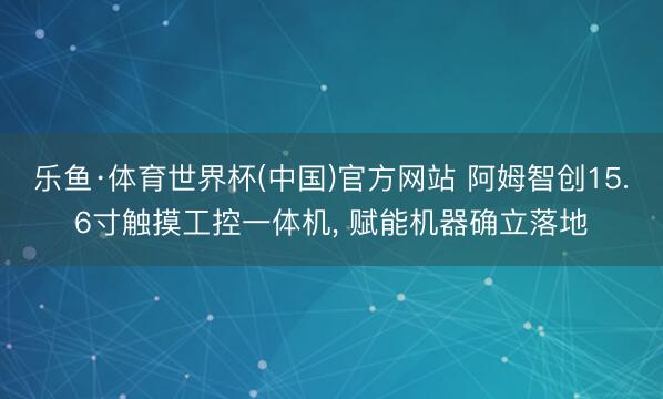 乐鱼·体育世界杯(中国)官方网站 阿姆智创15.6寸触摸工控一体机， 赋能机器确立落地