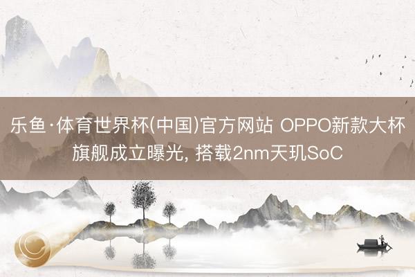 乐鱼·体育世界杯(中国)官方网站 OPPO新款大杯旗舰成立曝光， 搭载2nm天玑SoC