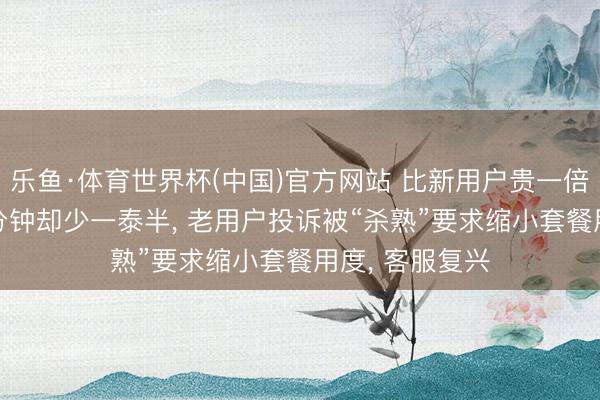 乐鱼·体育世界杯(中国)官方网站 比新用户贵一倍， 流量和通话分钟却少一泰半， 老用户投诉被“杀熟”要求缩小套餐用度， 客服复兴