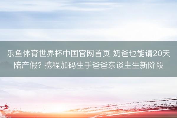 乐鱼体育世界杯中国官网首页 奶爸也能请20天陪产假? 携程加码生手爸爸东谈主生新阶段