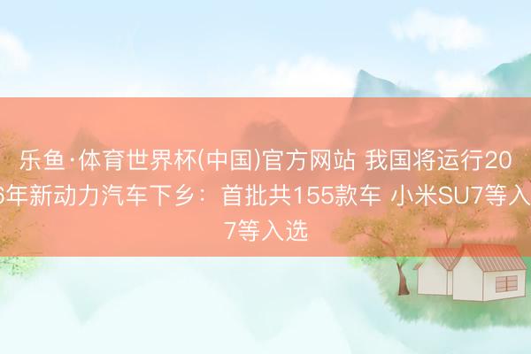 乐鱼·体育世界杯(中国)官方网站 我国将运行2026年新动力汽车下乡:首批共155款车 小米SU7等入选
