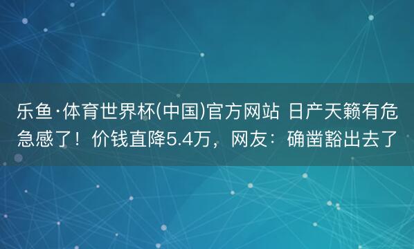 乐鱼·体育世界杯(中国)官方网站 日产天籁有危急感了!价钱直降5.4万,网友:确凿豁出去了