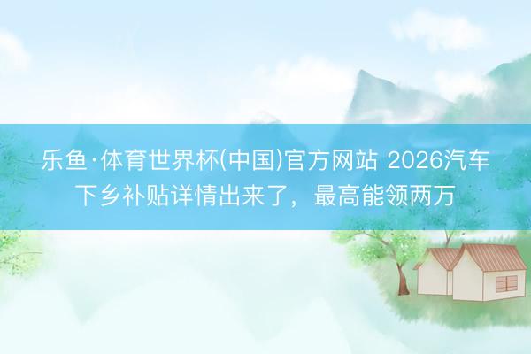 乐鱼·体育世界杯(中国)官方网站 2026汽车下乡补贴详情出来了，最高能领两万