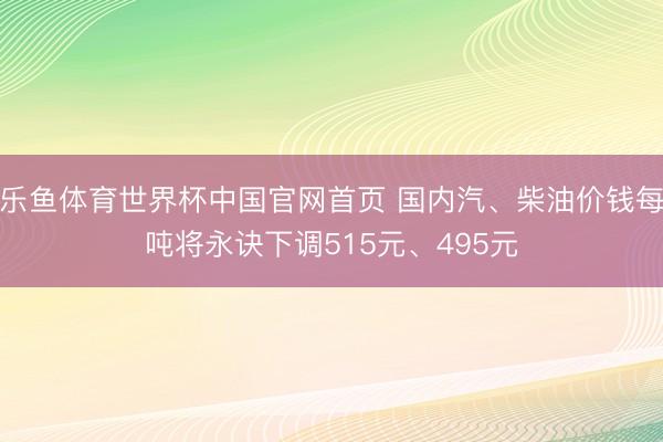 乐鱼体育世界杯中国官网首页 国内汽、柴油价钱每吨将永诀下调515元、495元