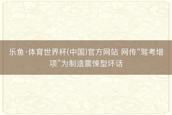 乐鱼·体育世界杯(中国)官方网站 网传“驾考增项”为制造震悚型坏话