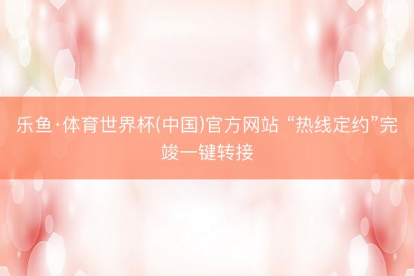 乐鱼·体育世界杯(中国)官方网站 “热线定约”完竣一键转接