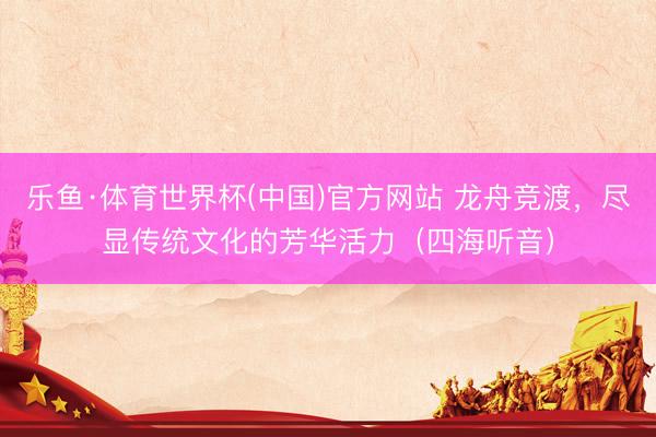 乐鱼·体育世界杯(中国)官方网站 龙舟竞渡，尽显传统文化的芳华活力（四海听音）