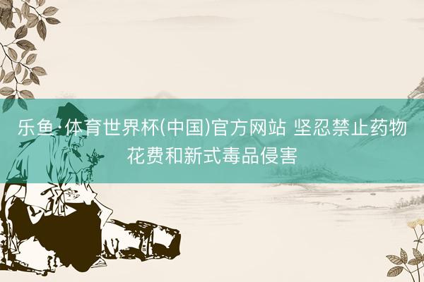 乐鱼·体育世界杯(中国)官方网站 坚忍禁止药物花费和新式毒品侵害