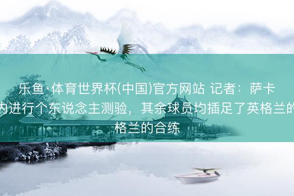 乐鱼·体育世界杯(中国)官方网站 记者:萨卡在室内进行个东说念主测验,其余球员均插足了英格兰的合练