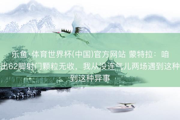 乐鱼·体育世界杯(中国)官方网站 蒙特拉:咱们轰出62脚射门颗粒无收,我从没连气儿两场遇到这种异事