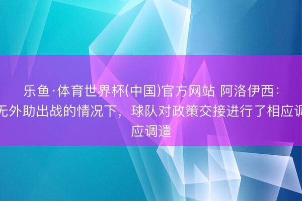 乐鱼·体育世界杯(中国)官方网站 阿洛伊西:在无外助出战的情况下,球队对政策交接进行了相应调遣
